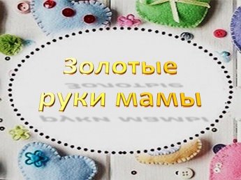 КОНКУРС-ВЫСТАВКА «ЗОЛОТЫЕ РУКИ МАМЫ»